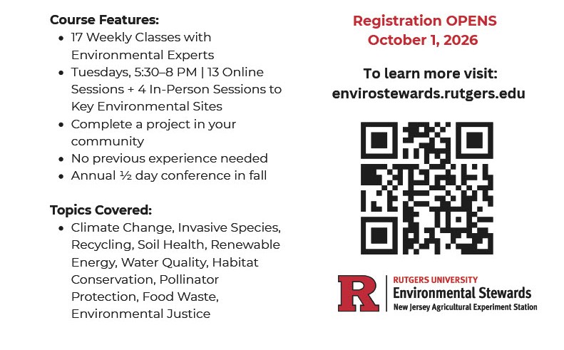 Course Features:
17 Weekly Classes with Environmental Experts
Tuesdays, 5:30-8 PM | 13 Online Sessions + 4 In-Person Sessions to Key Environmental Sites
Complete a project in your community
Topics Covered:
Climate Change, Invasive Species, Recycling, Soil Health, Renewable Energy, Water Quality, Habitat Conservation, Pollinator Protection, Food Waste, Environmental Justice
Registration Opens October, 1 2026
To learn more visit: envirostewards.rugers.edu
QR code
Rutgers University Environmental Stewards
New Jersey Agricultural Experiment Station